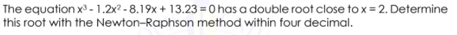 The equation x³ - 1.2x? - 8.19x + 13.23 = 0 has a double root close to x = 2. Determine
this root with the Newton-Raphson method within four decimal.
