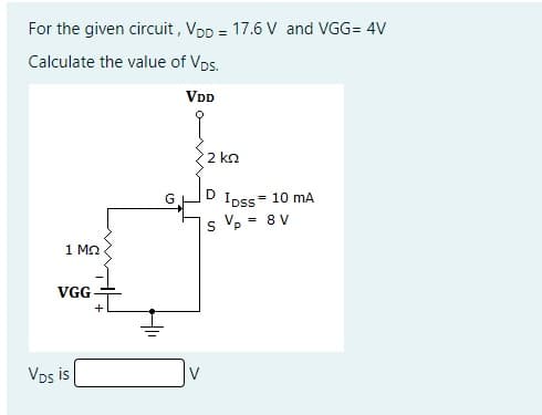 For the given circuit , Vpp = 17.6 V and VGG= 4V
Calculate the value of Vps.
VDD
2 ko
D
Ipss-
= 10 mA
= 8 V
1 MO
VGG
Vps is

