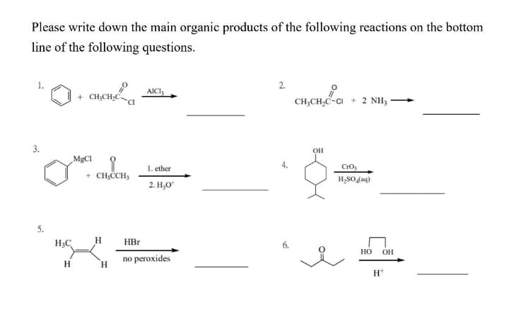 Please write down the main organic products of the following reactions on the bottom
line of the following questions.
2.
AICI,
+ CH;CH,C
CH;CH,C-CI + 2 NH3
3.
OH
MGCI
1. ether
CrO,
+ CH,CCH3
H,SO 4aq)
2. Н,о
5.
H3C
H
HBr
Но
OH
no peroxides
H
`H.
H*
