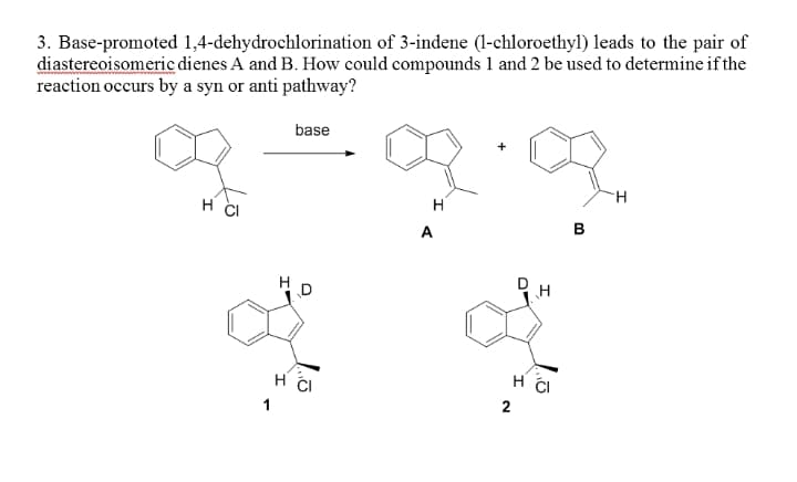 3. Base-promoted 1,4-dehydrochlorination of 3-indene (1-chloroethyl) leads to the pair of
diastereoisomeric dienes A and B. How could compounds 1 and 2 be used to determine if the
reaction occurs by a syn or anti pathway?
base
H.
H CI
H
A
В
H CI
1
2
