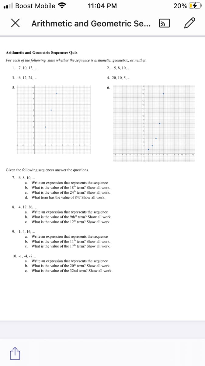 l Boost Mobile ?
11:04 PM
20%
X Arithmetic and Geometric Se...
Arithmetic and Geometric Sequences Quiz
For each of the following, state whether the sequence is arithmetic, geometric, or neither.
1. 7, 10, 13,...
2. 5, 8, 10,...
3. 6, 12, 24,...
4. 20, 10, 5,..
5.
6.
Given the following sequences answer the questions.
7. 6, 8, 10,...
a. Write an expression that represents the sequence
b. What is the value of the 18th term? Show all work.
c. What is the value of the 24th term? Show all work.
d. What term has the value of 84? Show all work.
8. 4, 12, 36,...
a. Write an expression that represents the sequence
b. What is the value of the 9thth term? Show all work.
What is the value of the 12th term? Show all work.
c.
9. 1, 4, 16,...
Write an expression that represents the sequence
a.
b. What is the value of the 11th term? Show all work.
What is the value of the 17th term? Show all work.
c.
10. -1, -4, -7...
a. Write an expression that represents the sequence
b. What is the value of the 20th term? Show all work.
What is the value of the 32nd term? Show all work.
