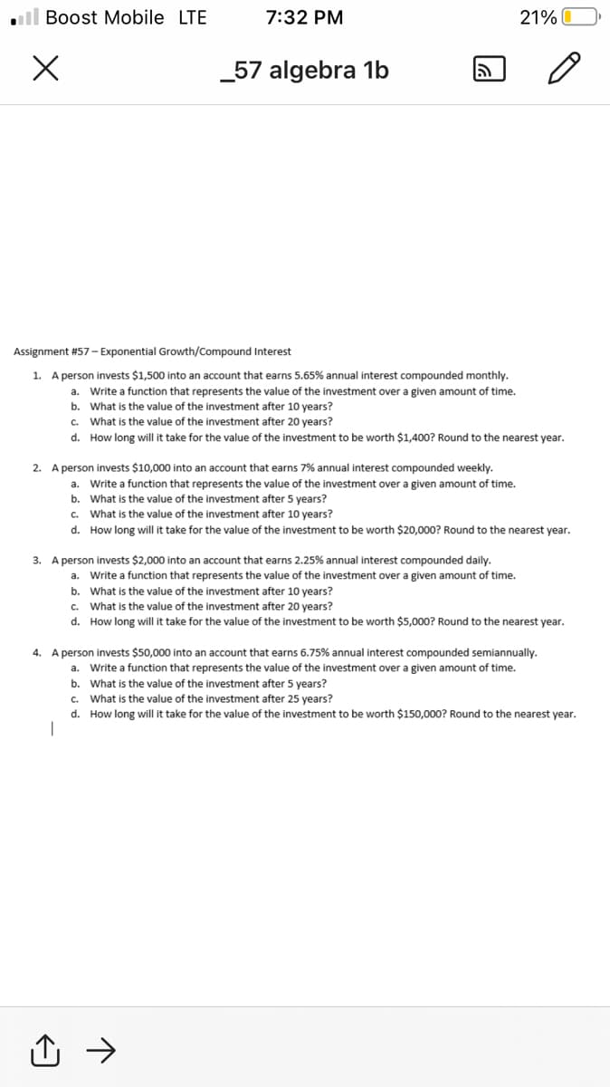 ll Boost Mobile LTE
7:32 PM
21%
_57 algebra 1b
Assignment #57– Exponential Growth/Compound Interest
1. A person invests $1,500 into an account that earns 5.65% annual interest compounded monthly.
a. Write a function that represents the value of the investment over a given amount of time.
b. What is the value of the investment after 10 years?
c. What is the value of the investment after 20 years?
d. How long will it take for the value of the investment to be worth $1,400? Round to the nearest year.
2. A person invests $10,000 into an account that earns 7% annual interest compounded weekly.
a.
Write a function that represents the value of the investment over a given amount of time.
b. What is the value of the investment after 5 years?
c. What is the value of the investment after 10 years?
d. How long will it take for the value of the investment to be worth $20,000? Round to the nearest year.
3. A person invests $2,000 into an account that earns 2.25% annual interest compounded daily.
a. Write a function that represents the value of the investment over a given amount of time.
b. What is the value of the investment after 10 years?
c. What is the value of the investment after 20 years?
d. How long will it take for the value of the investment to be worth $5,000? Round to the nearest year.
4. A person invests $50,000 into an account that earns 6.75% annual interest compounded semiannually.
a. Write a function that represents the value of the investment over a given amount of time.
b. What is the value of the investment after 5 years?
c. What is the value of the investment after 25 vears?
d. How long will it take for the value of the investment to be worth $150,000? Round to the nearest year.
