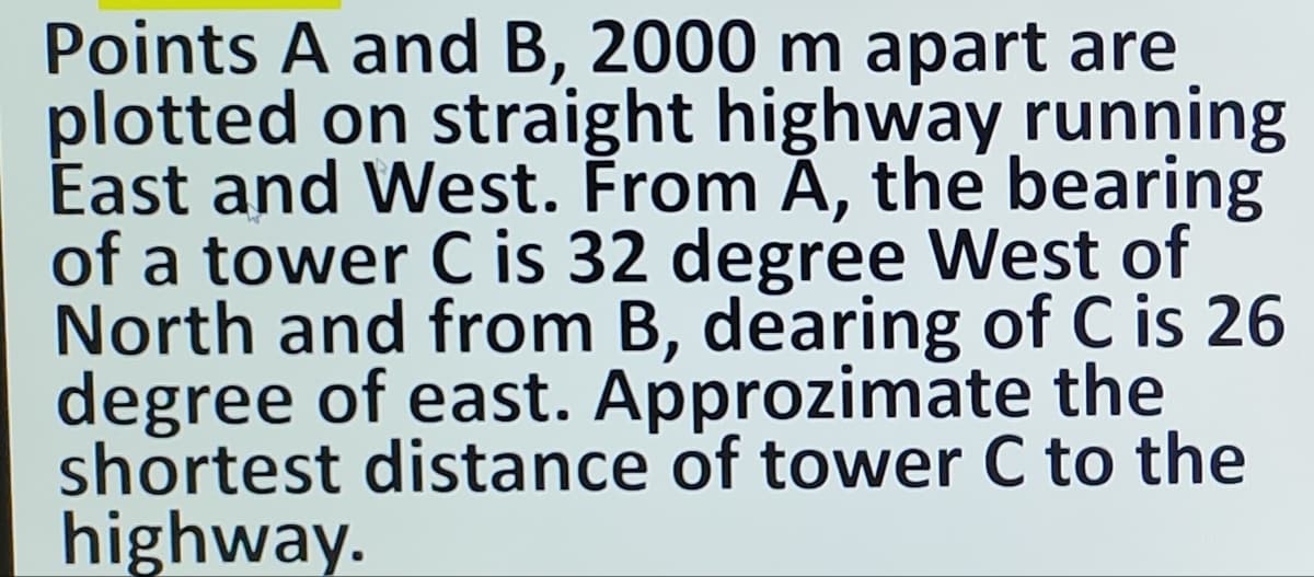 Points A and B, 2000 m apart are
plotted on straight highway running
East and West. From A, the bearing
of a tower C is 32 degree West of
North and from B, dearing of C is 26
degree of east. Approzimate the
shortest distance of tower C to the
highway.