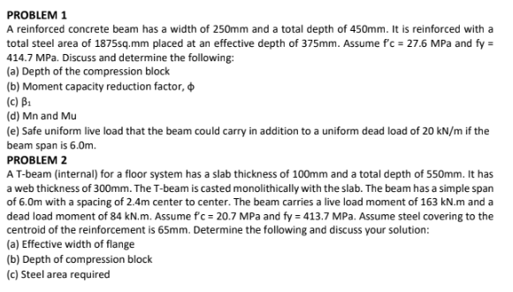 PROBLEM 1
A reinforced concrete beam has a width of 250mm and a total depth of 450mm. It is reinforced with a
total steel area of 1875sq.mm placed at an effective depth of 375mm. Assume f'c = 27.6 MPa and fy =
414.7 MPa. Discuss and determine the following:
(a) Depth of the compression block
(b) Moment capacity reduction factor,
(c) B₁
(d) Mn and Mu
(e) Safe uniform live load that the beam could carry in addition to a uniform dead load of 20 kN/m if the
beam span is 6.0m.
PROBLEM 2
A T-beam (internal) for a floor system has a slab thickness of 100mm and a total depth of 550mm. It has
a web thickness of 300mm. The T-beam is casted monolithically with the slab. The beam has a simple span
of 6.0m with a spacing of 2.4m center to center. The beam carries a live load moment of 163 kN.m and a
dead load moment of 84 kN.m. Assume f'c = 20.7 MPa and fy = 413.7 MPa. Assume steel covering to the
centroid of the reinforcement is 65mm. Determine the following and discuss your solution:
(a) Effective width of flange
(b) Depth of compression block
(c) Steel area required