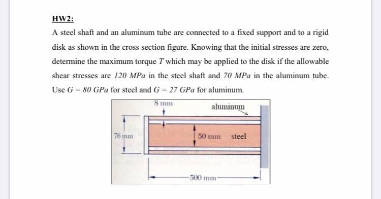 HW2:
A steel shaft and an aluminum tube are connected to a fixed support and to a rigid
disk as shown in the cross section figure. Knowing that the initial stresses are zero,
determine the maximum torque T which may be applied to the disk if the allowable
shear stresses are 120 MPa in the steel shaft and 70 MPa in the aluminum tube.
Use G = 80 GPa for steel and G = 27 GPa for aluminum.
8 mm
aluminum
76 mm
50 mm
steel
-500 mm
