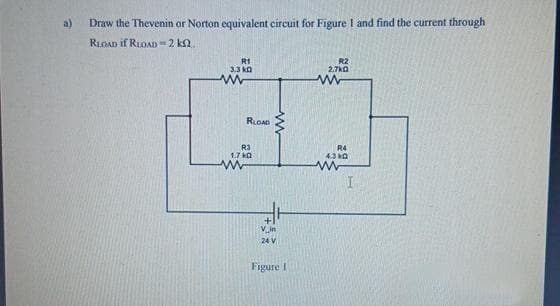 Draw the Thevenin or Norton equivalent circuit for Figure I and find the current through
RLOAD if RLOAD-2 k2.
R1
3.3 k
www
RLOAD
R3
1.7 kg
www
www
24 V
Figure I
R2
2.7kQ
www
R4
4.3 k
I