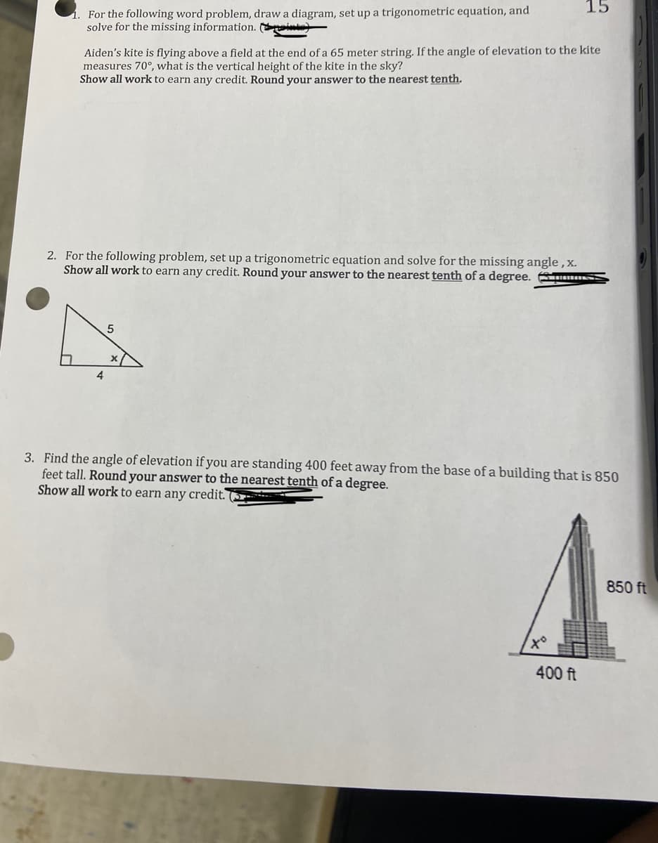 15
For the following word problem, draw a diagram, set up a trigonometric equation, and
solve for the missing information. ite)
Aiden's kite is flying above a field at the end of a 65 meter string. If the angle of elevation to the kite
measures 70°, what is the vertical height of the kite in the sky?
Show all work to earn any credit. Round your answer to the nearest tenth.
2. For the following problem, set up a trigonometric equation and solve for the missing angle , x.
Show all work to earn any credit. Round your answer to the nearest tenth of a degree. AS-
4
3. Find the angle of elevation if you are standing 400 feet away from the base of a building that is 850
feet tall. Round your answer to the nearest tenth of a degree.
Show all work to earn any credit. (3 -
850 ft
to
400 ft
