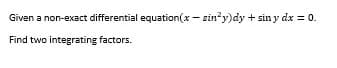 Given a non-exact differential equation(x - sin*y)dy + sin y dx = 0.
Find two integrating factors.
