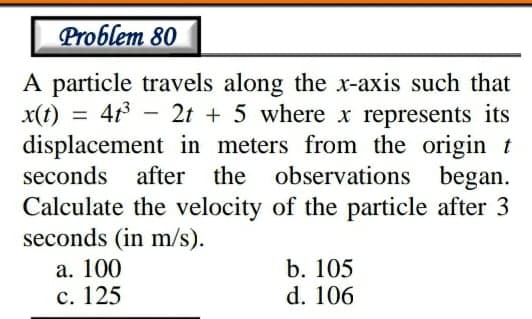 Problem 80
A particle travels along the x-axis such that
x(t)
displacement in meters from the origin t
seconds after the
413 - 2t + 5 where x represents its
%3D
observations began.
Calculate the velocity of the particle after 3
seconds (in m/s).
а. 100
с. 125
b. 105
d. 106
