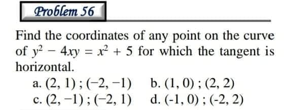 Problem 56
Find the coordinates of any point on the curve
of y? - 4xy = x² + 5 for which the tangent is
horizontal.
а. (2, 1)%; (-2, -1)
b. (1, 0) ; (2, 2)
с. (2, -1)%; (-2, 1)
d. (-1, 0) ; (-2, 2)
