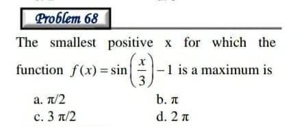 Problem 68
The smallest positive x for which the
function f(x) = sin
3)
|-1 is a maximum is
a. π/2
b. A
c.3 π/2
d. 2 n
