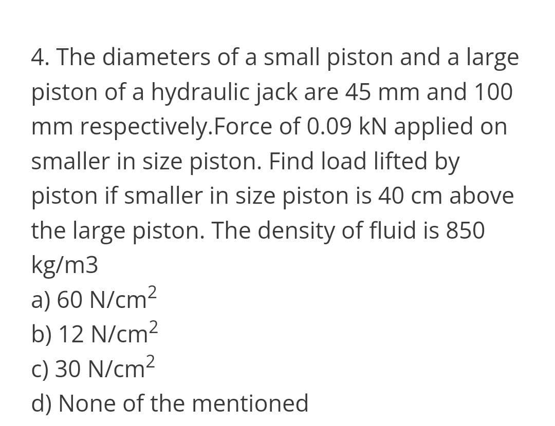 4. The diameters of a small piston and a large
piston of a hydraulic jack are 45 mm and 100
mm respectively.Force of 0.09 kN applied on
smaller in size piston. Find load lifted by
piston if smaller in size piston is 40 cm above
the large piston. The density of fluid is 850
kg/m3
a) 60 N/cm²
b) 12 N/cm²
c) 30 N/cm?
d) None of the mentioned
