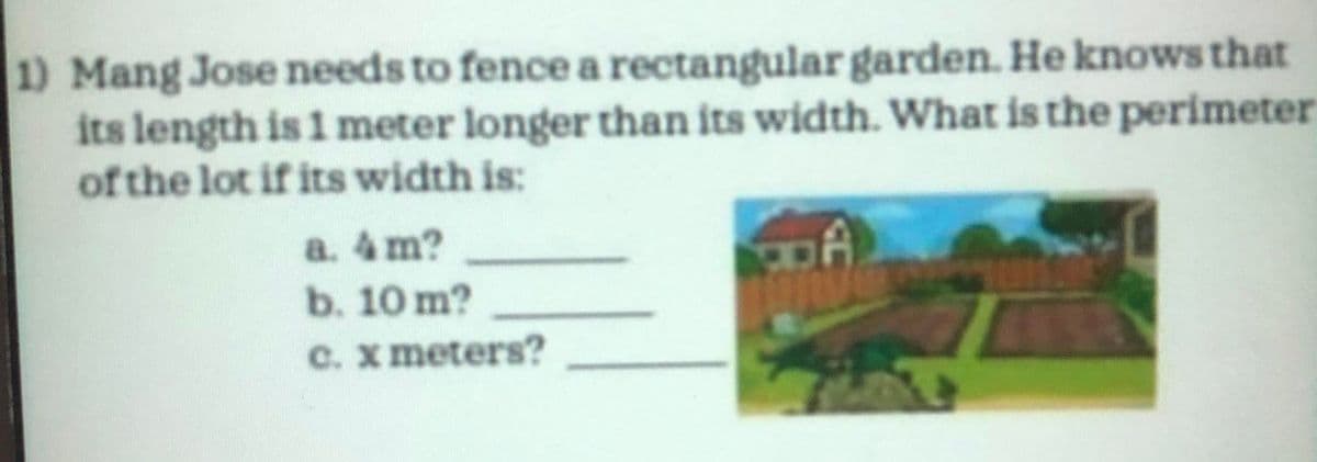 1) Mang Jose needs to fence a rectangular garden. He knows that
its length is 1 meter longer than its width. What is the perimeter
of the lot if its width is:
a. 4 m?
b. 10 m?
C. x meters?
