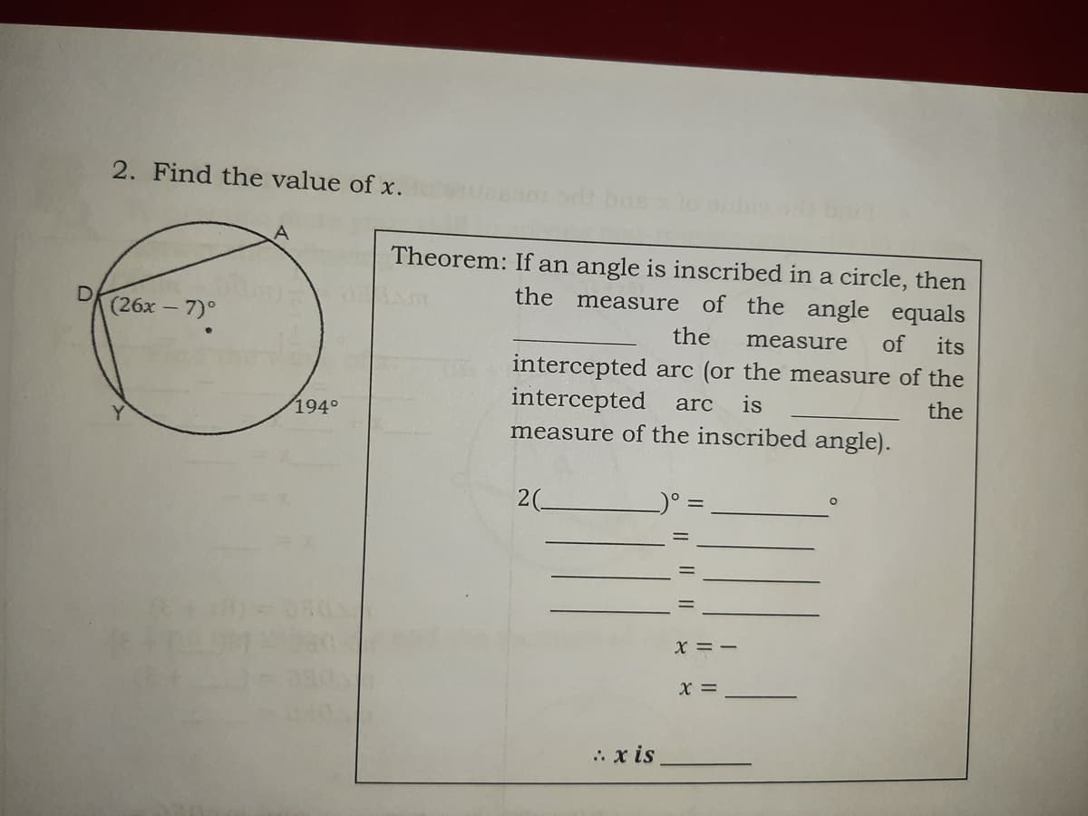 2. Find the value of x.
Theorem: If an angle is inscribed in a circle, then
the measure of the angle equals
(26x - 7)°
the
measure
of
its
intercepted arc (or the measure of the
intercepted
arc
is
the
194°
measure of the inscribed angle).
2(
X = -
.. x is
Il||
