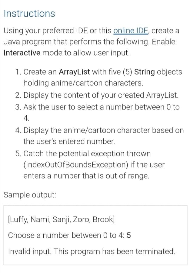 Instructions
Using your preferred IDE or this online IDE, create a
Java program that performs the following. Enable
Interactive mode to allow user input.
1. Create an ArrayList with five (5) String objects
holding anime/cartoon characters.
2. Display the content of your created ArrayList.
3. Ask the user to select a number between 0 to
4.
4. Display the anime/cartoon character based on
the user's entered number.
5. Catch the potential exception thrown
(IndexOutOfBoundsException) if the user
enters a number that is out of range.
Sample output:
[Luffy, Nami, Sanji, Zoro, Brook]
Choose a number between 0 to 4: 5
Invalid input. This program has been terminated.
