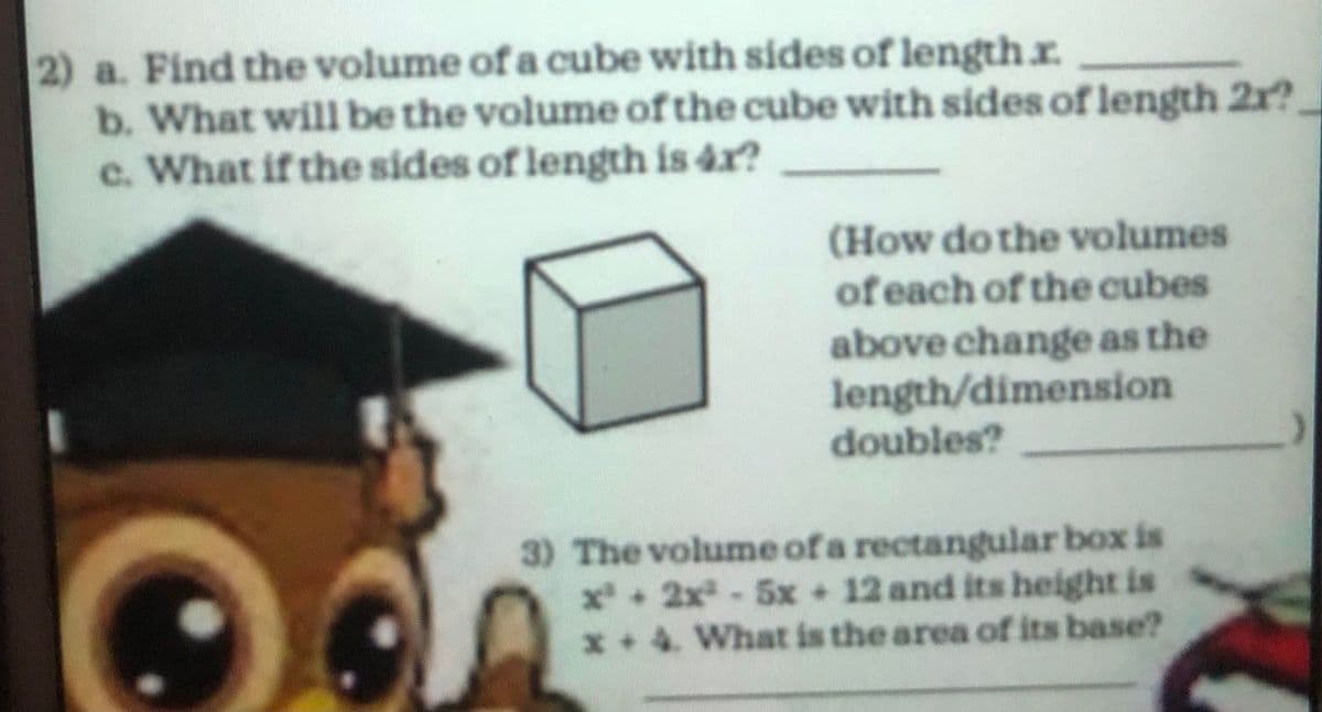 2) a. Find the volume of a cube with sides of length.r.
b. What will be the volume of the cube with sides of length 2r?.
c. What if the sides of length is 4x?
(How do the volumes
of each of the cubes
above change as the
length/dimension
doubles?
3) The volume of a rectangular box is
x + 2x-5x 12 and its height is
x+4. What is the area of its base?
