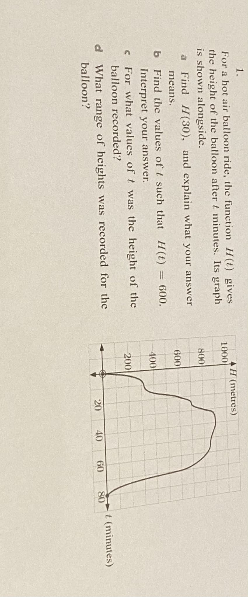 1.
4H (metres)
1000
For a hot air balloon ride, the function H(t) gives
the height of the balloon after t minutes. Its graph
is shown alongside.
800
a
Find H(30), and explain what your answer
means.
600
b Find the values of t such that H(t)
Interpret your answer.
= 600.
|3D
400
For what values of t was the height of the
balloon recorded?
200
d What range of heights was recorded for the
balloon?
t (minutes)
80
20
40
60

