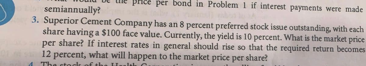 price per bond in Problem 1 if interest payments were made
o bistysemiannually?
ky 3. Superior Cement Company has an 8 percent preferred stock issue outstanding, with each
share having a $100 face value. Currently, the yield is 10 percent. What is the market price
per share? If interest rates in general should rise so that the required return becomes
$10 12 percent, what will happen to the market price per share?
01
The stock of the Health C