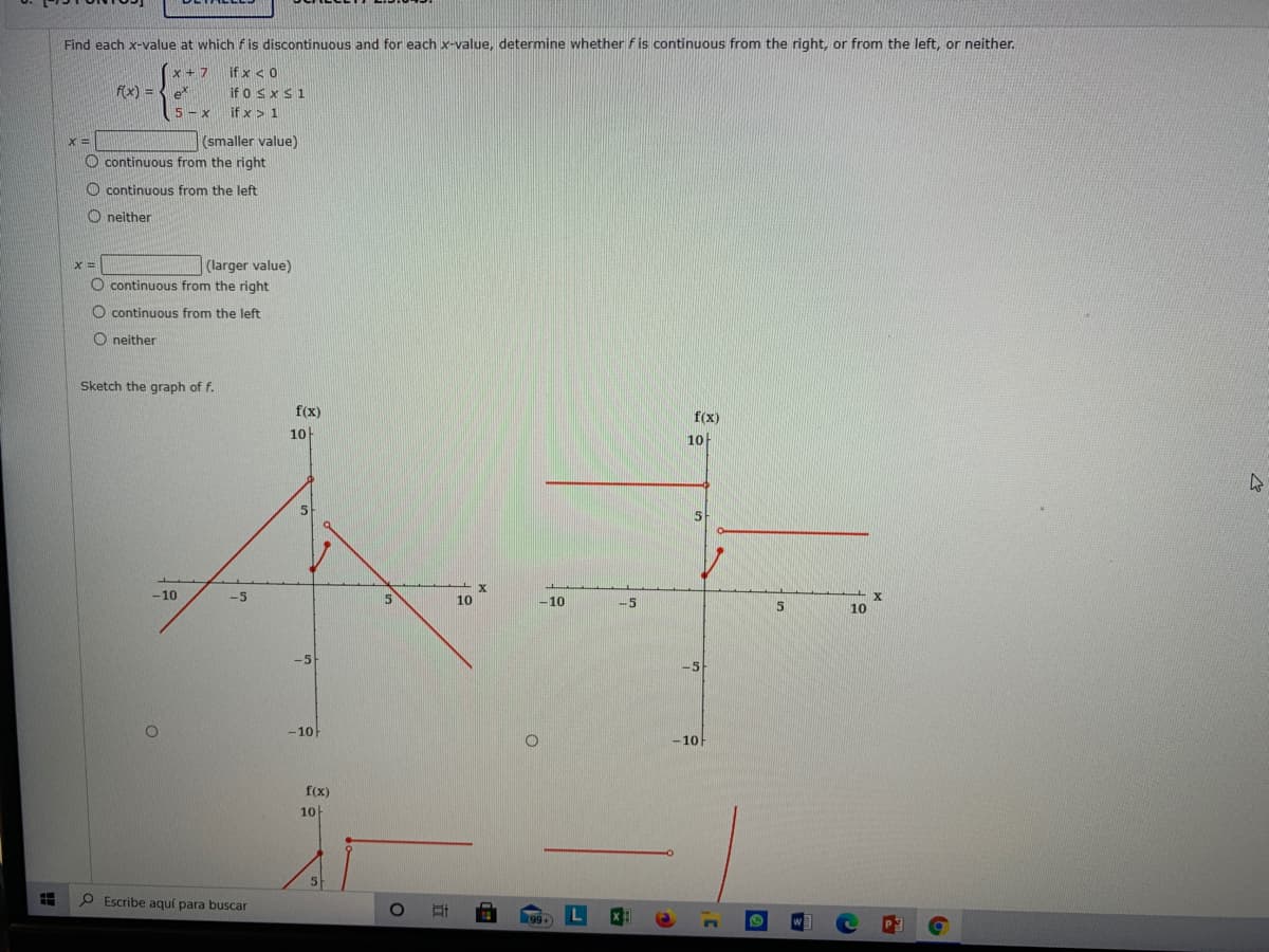 Find each x-value at which fis discontinuous and for each x-value, determine whether f is continuous from the right, or from the left, or neither.
x + 7
f(x) = e
if x < 0
if o SxS1
if x > 1
5 - x
(smaller value)
O continuous from the right
%3D
O continuous from the left
neither
(larger value)
O continuous from the right
%3D
O continuous from the left
O neither
Sketch the graph of f.
f(x)
f(x)
10
10
5
-10
-5
5
10
-10
-5
10
-5
-10
-10
f(x)
10
5
O Escribe aquí para buscar
