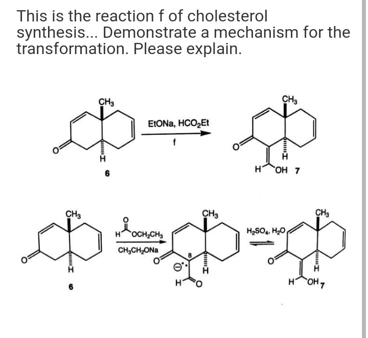 This is the reaction f of cholesterol
synthesis... Demonstrate a mechanism for the
transformation. Please explain.
CH3
CH3
ELONA, HCO2Et
OH 7
6
CH3
CH3
CH3
HOCH,CH3
H2SO, H20
CH;CH,ONa
HOH,
6
