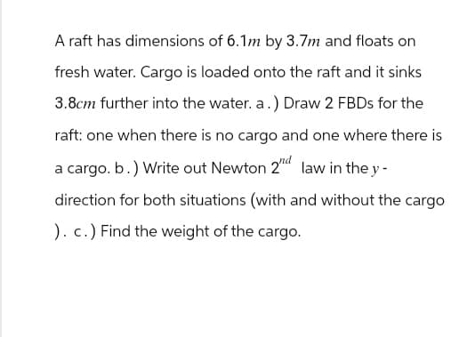 A raft has dimensions of 6.1m by 3.7m and floats on
fresh water. Cargo is loaded onto the raft and it sinks
3.8cm further into the water. a.) Draw 2 FBDs for the
raft: one when there is no cargo and one where there is
a cargo. b.) Write out Newton 2”d law in the y-
direction for both situations (with and without the cargo
). c.) Find the weight of the cargo.