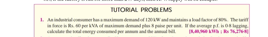 TUTORIAL PROBLEMS
1. An industrial consumer has a maximum demand of 120 kW and maintains a load factor of 80%. The tariff
in force is Rs. 60 per kVA of maximum demand plus 8 paise per unit. If the average p.f. is 0-8 lagging,
calculate the total energy consumed per annum and the annual bill.
[8,40,960 kWh ; Rs 76,276-8]
