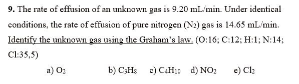 9. The rate of effusion of an unknown gas is 9.20 mL/min. Under identical
conditions, the rate of effusion of pure nitrogen (N2) gas is 14.65 mL/min.
Identify the unknown gas using the Graham's law. (0:16; C:12; H:1; N:14;
Cl:35,5)
a) O2
b) C3HS c) C4H10 d) NO2
e) Cl2
