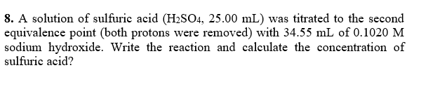 8. A solution of sulfurie acid (H2SO4, 25.00 mL) was titrated to the second
equivalence point (both protons were removed) with 34.55 mL of 0.1020 M
sodium hydroxide. Write the reaction and calculate the concentration of
sulfuric acid?
