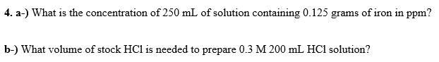 4. a-) What is the concentration of 250 mL of solution containing 0.125 grams of iron in ppm?
b-) What volume of stock HCl is needed to prepare 0.3 M 200 mL HC1 solution?

