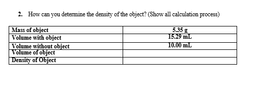 2. How can you determine the density of the object? (Show all calculation process)
Mass of object
Volume with object
Volume without object
Volume of object
Density of Object
5.35 g
15.29 mL
10.00 mL
