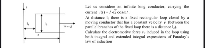 Let us considere an infinite long conductor, carrying the
current i(t) = 1 /2 cosøt.
At distance l, there is a fixed rectangular loop closed by a
moving conductor that has a constant velocity i (between the
parallel branches of the fixed loop there is a distance l;).
Calculate the electromotive force er induced in the loop using
both integral and extended integral expressions of Faraday's
law of induction
