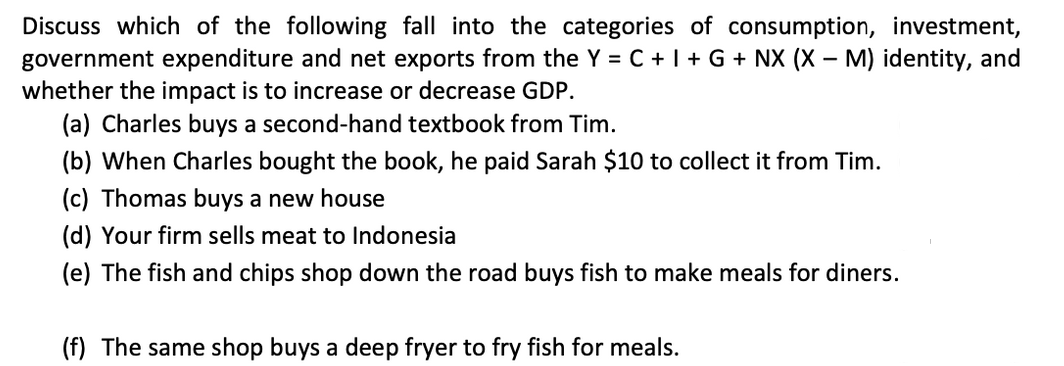 Discuss which of the following fall into the categories of consumption, investment,
government expenditure and net exports from the Y = C + I + G + NX (X – M) identity, and
whether the impact is to increase or decrease GDP.
(a) Charles buys a second-hand textbook from Tim.
(b) When Charles bought the book, he paid Sarah $10 to collect it from Tim.
(c) Thomas buys a new house
(d) Your firm sells meat to Indonesia
(e) The fish and chips shop down the road buys fish to make meals for diners.
(f) The same shop buys a deep fryer to fry fish for meals.
