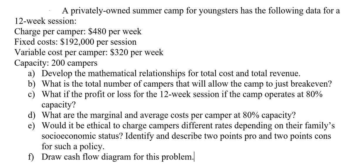 A privately-owned summer camp for youngsters has the following data for a
12-week session:
Charge per camper: $480 per week
Fixed costs: $192,000 per session
Variable cost per camper: $320 per week
Сарасity: 200 campers
a) Develop the mathematical relationships for total cost and total revenue.
b) What is the total number of campers that will allow the camp to just breakeven?
c) What if the profit or loss for the 12-week session if the camp operates at 80%
сараcity?
d) What are the marginal and average costs per camper at 80% capacity?
e) Would it be ethical to charge campers different rates depending on their family's
socioeconomic status? Identify and describe two points pro and two points cons
for such a policy.
f) Draw cash flow diagram for this problem.
