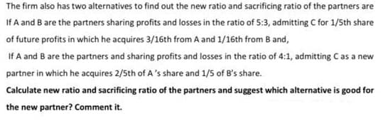 The firm also has two alternatives to find out the new ratio and sacrificing ratio of the partners are
If A and B are the partners sharing profits and losses in the ratio of 5:3, admitting C for 1/5th share
of future profits in which he acquires 3/16th from A and 1/16th from B and,
If A and B are the partners and sharing profits and losses in the ratio of 4:1, admitting Cas a new
partner in which he acquires 2/5th of A's share and 1/5 of B's share.
Calculate new ratio and sacrificing ratio of the partners and suggest which alternative is good for
the new partner? Comment it.
