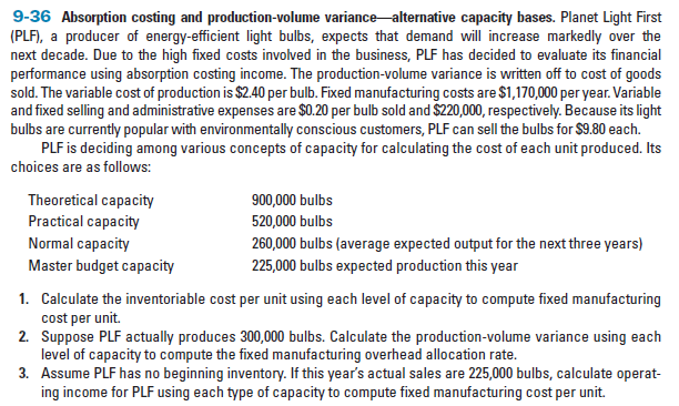 9-36 Absorption costing and production-volume variance alternative capacity bases. Planet Light First
(PLF), a producer of energy-efficient light bulbs, expects that demand will increase markedly over the
next decade. Due to the high fixed costs involved in the business, PLF has decided to evaluate its financial
performance using absorption costing income. The production-volume variance is written off to cost of goods
sold. The variable cost of production is $2.40 per bulb. Fixed manufacturing costs are $1,170,000 per year. Variable
and fixed selling and administrative expenses are $0.20 per bulb sold and $220,000, respectively. Because its light
bulbs are currently popular with environmentally conscious customers, PLF can sell the bulbs for $9.80 each.
PLF is deciding among various concepts of capacity for calculating the cost of each unit produced. Its
choices are as follows:
Theoretical capacity
Practical capacity
900,000 bulbs
520,000 bulbs
Normal capacity
260,000 bulbs (average expected output for the next three years)
225,000 bulbs expected production this year
Master budget capacity
1. Calculate the inventoriable cost per unit using each level of capacity to compute fixed manufacturing
cost per unit.
2. Suppose PLF actually produces 300,000 bulbs. Calculate the production-volume variance using each
level of capacity to compute the fixed manufacturing overhead allocation rate.
3. Assume PLF has no beginning inventory. If this year's actual sales are 225,000 bulbs, calculate operat-
ing income for PLF using each type of capacity to compute fixed manufacturing cost per unit.
