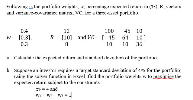 Following is the portfolio weights, w, percentage expected return in (%), R, vectors
and variance-covariance matrix, VC, for a three-asset portfolio:
0.4
12
100 -45 10
w = [0.3],
R = [10] and VC = [-45 64
10]
0.3
8
10
10
36
a. Calculate the expected return and standard deviation of the portfolio.
b. Suppose an investor requires a target standard deviation of 4% for the portfolio;
using the solver function in Excel, find the portfolio weights w to maximise the
expected return subject to the constraints
Op = 4 and
wi + w2 + w3 = 1|
