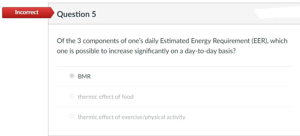 Incorrect
Question 5
Of the 3 components of one's daily Estimated Energy Requirement (EER), which
one is possible to increase significantly on a day-to-day basis?
BMR
O thermic effect of food
O thermic effect of exercise/physical activity

