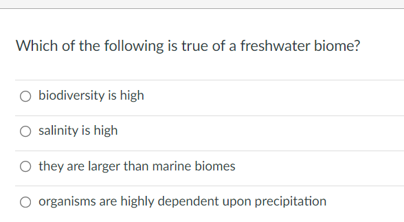 Which of the following is true of a freshwater biome?
O biodiversity is high
O salinity is high
O they are larger than marine biomes
O organisms are highly dependent upon precipitation
