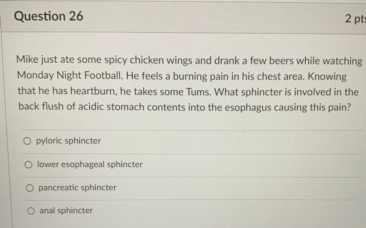 Question 26
2 pts
Mike just ate some spicy chicken wings and drank a few beers while watching
Monday Night Football. He feels a burning pain in his chest area. Knowing
that he has heartburn, he takes some Tums. What sphincter is involved in the
back flush of acidic stomach contents into the esophagus causing this pain?
O pyloric sphincter
O lower esophageal sphincter
O pancreatic sphincter
anal sphincter
