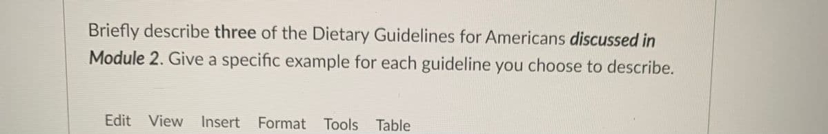 Briefly describe three of the Dietary Guidelines for Americans discussed in
Module 2. Give a specific example for each guideline you choose to describe.
Edit View Insert Format Tools Table
