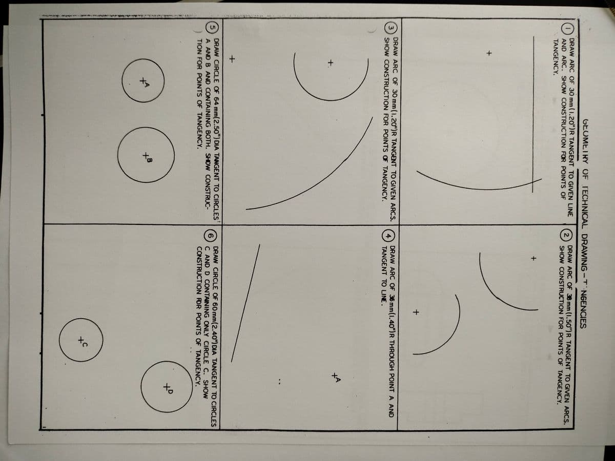 wwy
to
to
GEOMETRY OF TECHNICAL DRAWING-T NGENCIES
DRAW ARC OF 30 mm(1.20")R TANGENT TO GIVEN LINE
AND ARC. SHOW CONSTRUCTION FOR POINTS OF
DRAW ARC OF 38 mm (1.50")R TANGENT TO GIVEN ARCS.
2
TANGENCY.
SHOW CONSTRUCTION FOR POINTS OF TANGENCY.
DRAW ARC OF 30 mm(1.2O")R TANGENT TO GIVEN ARCS.
3
SHOW CONSTRUCTION FOR POINTS OF TANGENCY.
DRAW ARC OF 36 mm(1.40")R THROUGH POINT A AND
4
TANGENT TO LINE.
+.
メマ
DRAW CIRCLE OF 64 mm(2.50") DIA TANGENT TO CIRCLES
A AND B AND CONTAINING BOTH. SHOW CONSTRUC-
DRAW CIRCLE OF 60 mm(2.40") DIA TANGENT TO CIRCLES
C AND D CONTAINING ONLY CIRCLE C. SHOW
CONSTRUCTION FOR POINTS OF TANGENCY.
TION FOR POINTS OF TANGENCY.
XO
