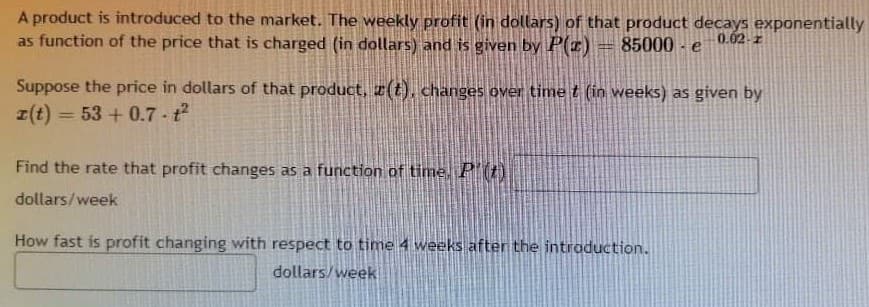 A product is introduced to the market. The weekly profit (in dollars) of that product decays exponentially
as function of the price that is charged (in dollars) and is given by P(z)
85000 - e
0.02-z
Suppose the price in dollars of that product, x(t), changes over time t (in weeks) as given by
z(t) = 53 + 0.7 - t
Find the rate that profit changes as a function of time, PI()
dollars/week
How fast is profit changing with respect to time 4 weeks after the intraduction.
dollars/week
