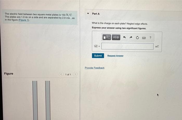 The electric field between two square metal plates is 150 N/C.
The plates are 1.0 m on a side and are separated by 2.9 cm , as
in the figure (Eigure 1).
Part A
What is the charge on each plate? Neglect edge etfects.
Express your answer using two significant figures.
IQ =
Submit
Request Answer
Provide Feedback
Figure
1 of 1
