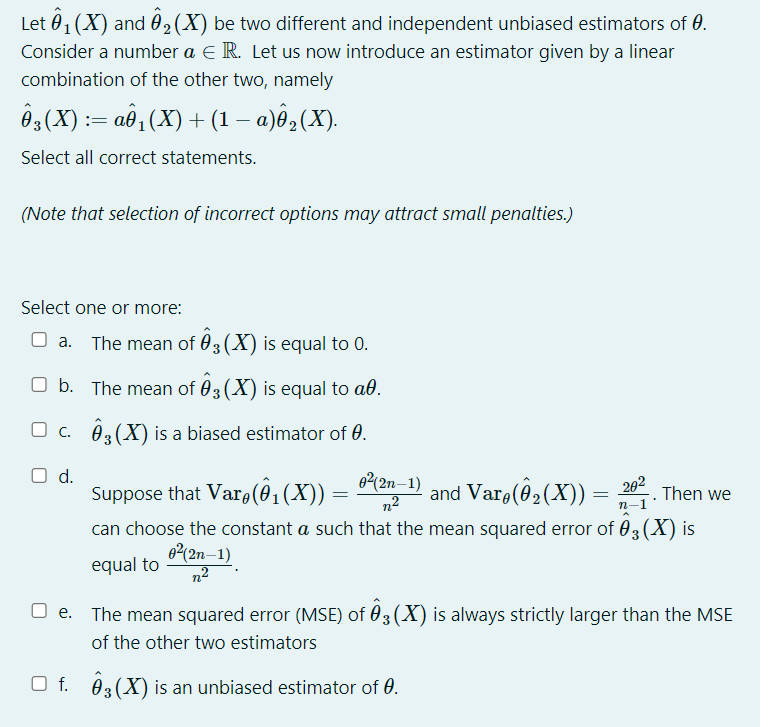 Let 01 (X) and 02(X) be two different and independent unbiased estimators of 0.
Consider a number a E R. Let us now introduce an estimator given by a linear
combination of the other two, namely
Ôg(X) := aô, (X) + (1 – a)ê,(X).
Select all correct statements.
(Note that selection of incorrect options may attract small penalties.)
Select one or more:
O a. The mean of 03 (X) is equal to 0.
.
O b. The mean of 03 (X) is equal to að.
O c. 03(X) is a biased estimator of 0.
Od.
Suppose that Var (ô,(X)) =
can choose the constant a such that the mean squared error of 03(X) is
e2(2n–1)
n2
and Varo(@ (X)) = ;
202
Then we
п-1
62(2n–1)
equal to
The mean squared error (MSE) of 03 (X) is always strictly larger than the MSE
of the other two estimators
O f. 03(X) is an unbiased estimator of 0.
