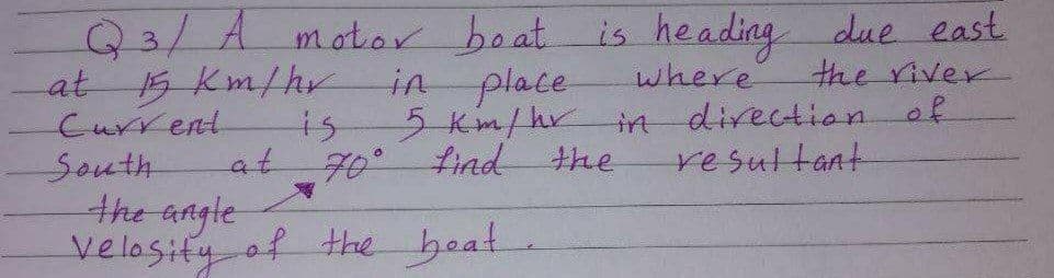 Q3/A motor boat is heading due east
the river
direction of
at
Current
15Km/hr
in place
where
is
5Km/hr
in
at
70°find the
resultant
South
the angle
velosity of the beat
