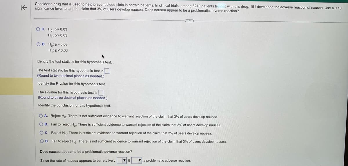 K
Consider a drug that is used to help prevent blood clots in certain patients. In clinical trials, among 6210 patients treated with this drug, 151 developed the adverse reaction of nausea. Use a 0.10
significance level to test the claim that 3% of users develop nausea. Does nausea appear to be a problematic adverse reaction?
OC. Ho: p=0.03
H₁: p>0.03
O D. Ho: p=0.03
H₁: p<0.03
Identify the test statistic for this hypothesis test.
The test statistic for this hypothesis test is.
(Round to two decimal places as needed.)
Identify the P-value for this hypothesis test.
The P-value for this hypothesis test is
(Round to three decimal places as needed.)
Identify the conclusion for this hypothesis test.
...
O A. Reject Ho. There is not sufficient evidence to warrant rejection of the claim that 3% of users develop nausea.
B. Fail to reject Ho. There is sufficient evidence to warrant rejection of the claim that 3% of users develop nausea.
OC. Reject Ho. There is sufficient evidence to warrant rejection of the claim that 3% of users develop nausea.
O D. Fail to reject Ho. There is not sufficient evidence to warrant rejection of the claim that 3% of users develop nausea.
Does nausea appear to be a problematic adverse reaction?
Since the rate of nausea appears to be relatively ▼it
▼ a problematic adverse reaction.