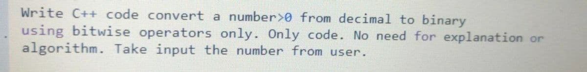 Write C++ code convert a number>0 from decimal to binary
using bitwise operators only. Only code. No need for explanation or
algorithm. Take input the number from user.
