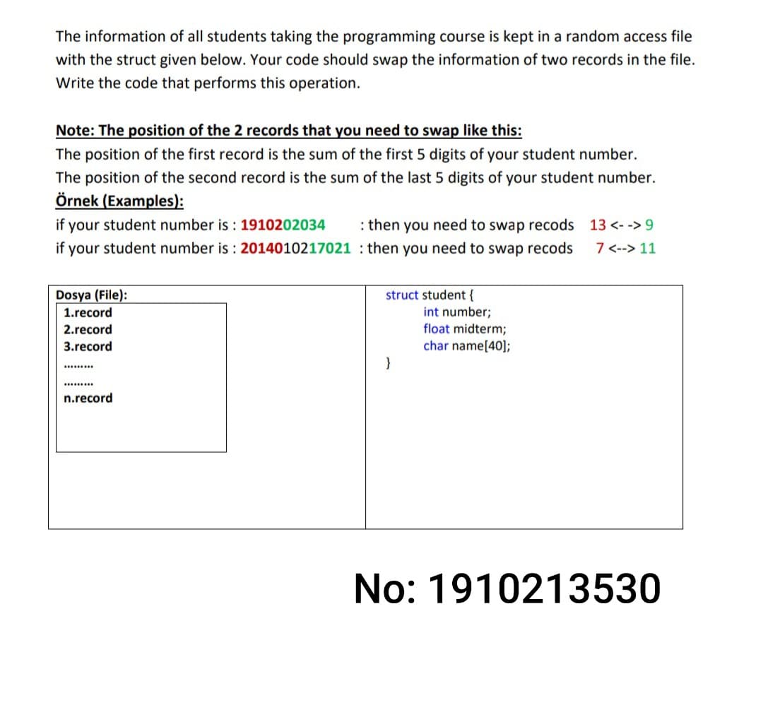 The information of all students taking the programming course is kept in a random access file
with the struct given below. Your code should swap the information of two records in the file.
Write the code that performs this operation.
Note: The position of the 2 records that you need to swap like this:
The position of the first record is the sum of the first 5 digits of your student number.
The position of the second record is the sum of the last 5 digits of your student number.
Örnek (Examples):
if your student number is : 1910202034
: then you need to swap recods 13 <- -> 9
if your student number is : 2014010217021 : then you need to swap recods
7 <--> 11
struct student {
int number;
Dosya (File):
1.record
float midterm;
char name[40];
2.record
3.record
}
......
.......s
n.record
No: 1910213530
