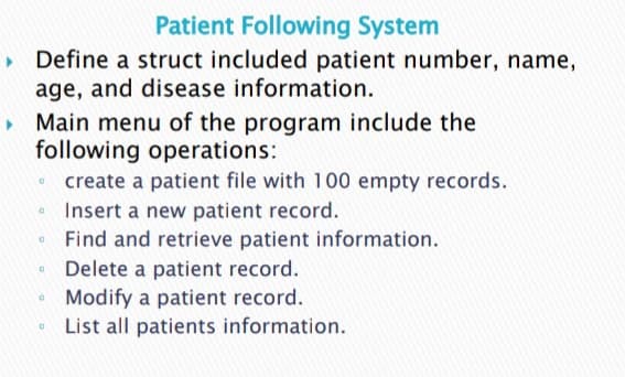 Patient Following System
Define a struct included patient number, name,
age, and disease information.
Main menu of the program include the
following operations:
• create a patient file with 100 empty records.
Insert a new patient record.
Find and retrieve patient information.
Delete a patient record.
Modify a patient record.
List all patients information.
