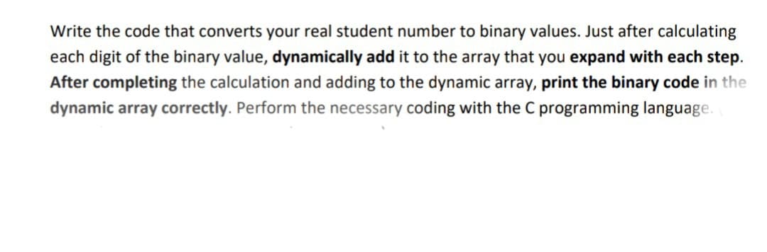 Write the code that converts your real student number to binary values. Just after calculating
each digit of the binary value, dynamically add it to the array that you expand with each step.
After completing the calculation and adding to the dynamic array, print the binary code in the
dynamic array correctly. Perform the necessary coding with the C programming language.
